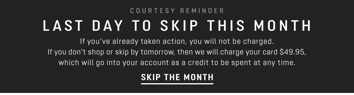 COURTESY REMINDER LAST DAY TO SKIP THIS MONTH If you've already taken action, you will not be charged. If you don't shop or skip by tomorrow, then we will charge your card $49.95, which will go into your account as a credit to be spent at any time. SKIP THE MONTH 