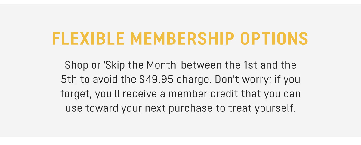 FLEXIBLE MEMBERSHIP OPTIONS Shop or 'Skip the Month' between the 1st and the 5th to avoid the $49.95 charge. Don't worry; if you forget, you'll receive a member credit that you can use toward your next purchase to treat yourself. 