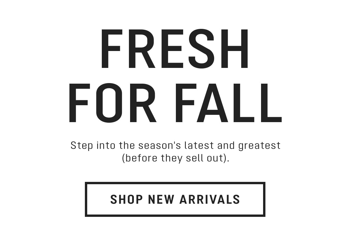 FRESH FOR FALL Step into the season's latest and greatest before they sell out. SHOP NEW ARRIVALS 